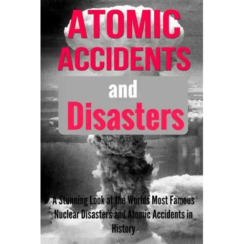 Atomic Accidents And Disasters: A Stunning Look At The Worlds Most Famous Nuclear Disasters And Atomic Accidents In History