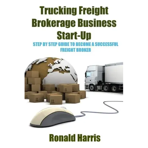 Trucking Freight Brokerage Business Start-Up: Step By Step Guide To Become a Successful Freight Broker