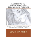 Learning To Draw Amazing Steampunk Figures: What it is and how to draw it in easy-to-follow steps