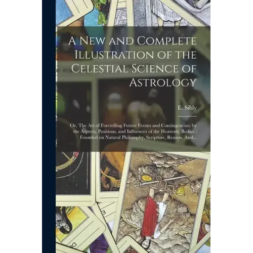 A New and Complete Illustration of the Celestial Science of Astrology: Or, The Art of Foretelling Future Events and Contingencies, by the Aspects, Pos