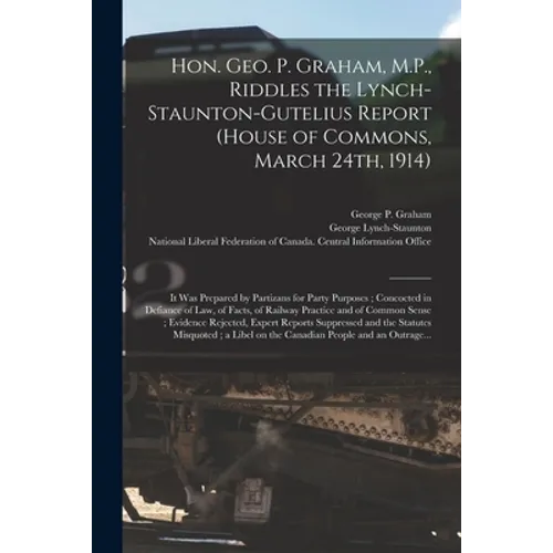 Hon. Geo. P. Graham, M.P., Riddles the Lynch-Staunton-Gutelius Report (House of Commons, March 24th, 1914) [microform]: It Was Prepared by Partizans f