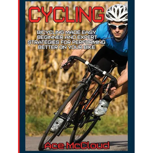 Cycling: Bicycling Made Easy: Beginner and Expert Strategies For Performing Better On Your Bike - Hardcover