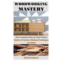 Woodworking Mastery: The Complete Step By Step Project Guide to Furniture Making Techniques and Skills