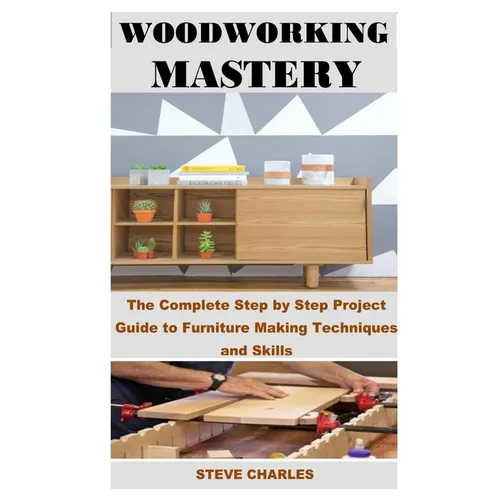 Woodworking Mastery: The Complete Step By Step Project Guide to Furniture Making Techniques and Skills