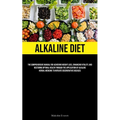 Alkaline Diet: The Comprehensive Manual For Achieving Weight Loss, Enhancing Vitality, And Restoring Optimal Health Through The Application Of Alkalin