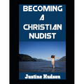 Becoming a Christain Nudist: Embodying Faith and Freedom in the Naked Body That God Created For You