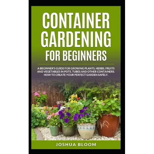 Container Gardening for Beginners: A Beginner's Guide for Growing Plants, Herbs, Fruit and Vegetables in Pots, Tubes and other Containers. How to Crea