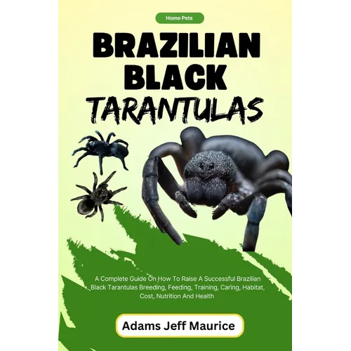 Brazilian Black Tarantulas: A Complete Guide On How To Raise A Successful Brazilian Black Tarantulas Breeding, Feeding, Training, Caring, Habitat,