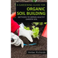 A Gardening Guide For Organic Soil Building: Methods to Obtain Healthy Garden Soil