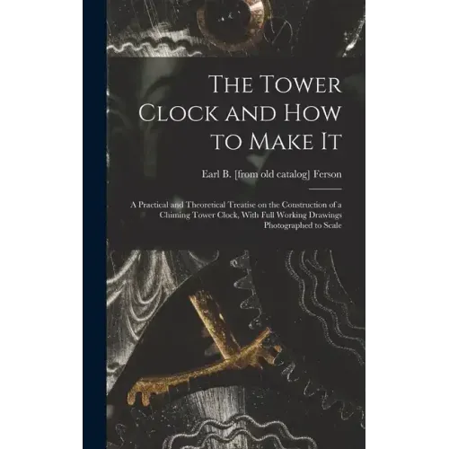 The Tower Clock and how to Make it; a Practical and Theoretical Treatise on the Construction of a Chiming Tower Clock, With Full Working Drawings Phot