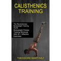 Calisthenics Training: The Revolutionary Bodyweight Training Guide (Bodyweight Fitness Training Workouts With 50 + Effective Exercises)