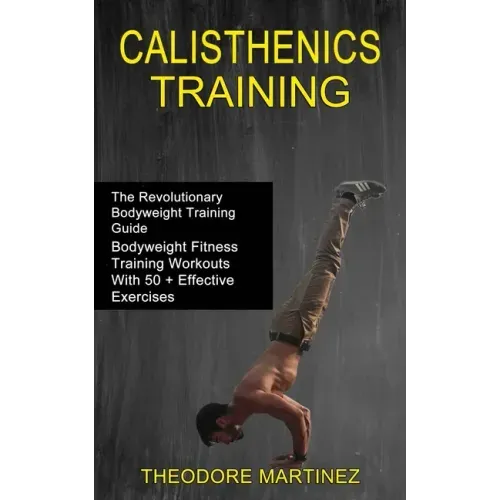 Calisthenics Training: The Revolutionary Bodyweight Training Guide (Bodyweight Fitness Training Workouts With 50 + Effective Exercises)