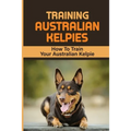 Training Australian Kelpies: How To Train Your Australian Kelpie: Kelpie Training Book