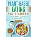 Plant-Based Eating For Beginners: A Quick And Easy Solution To A Healthier Life