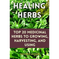 Healing Herbs: Top 20 Medicinal Herbs to Growing, Harvesting, and Using