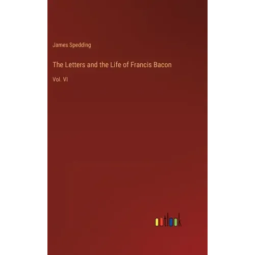 The Letters and the Life of Francis Bacon: Vol. VI