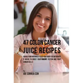 47 Colon Cancer Juice Recipes: Quickly and Naturally Feed Your Body the Nutrients it needs to Boost Your Immune System and Fight Cancer Cells