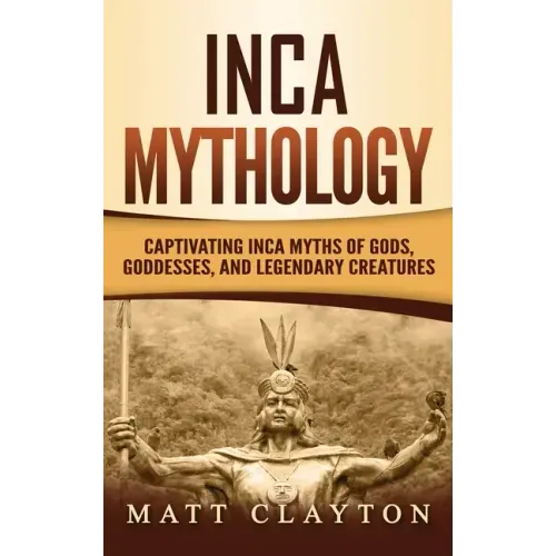 Inca Mythology: Captivating Inca Myths of Gods, Goddesses, and Legendary Creatures