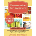 Fermentation for Beginners ***Large Print Edition***: Easy Recipes for Vegetables, Fruits, Dairies, Vinegars, Beans, Meats, fish, Eggs, Beverages and