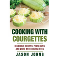 Cooking With Courgettes - Delicious Recipes, Preserves and More With Courgettes: How To Deal With A Glut Of Courgettes And Love It!