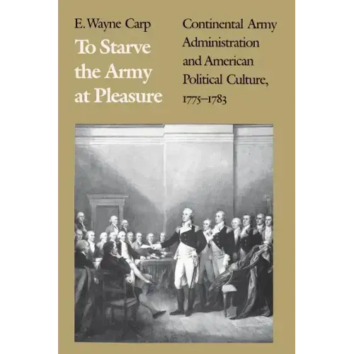 To Starve the Army at Pleasure: Continental Army Administration and American Political Culture, 1775-1793