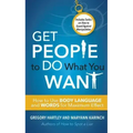 Get People to Do What You Want: How to Use Body Language and Words for Maximum Effect