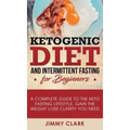 Ketogenic Diet and Intermittent Fasting for Beginners: A Complete Guide to the Keto Fasting Lifestyle Gain the Weight Loss Clarity You Need