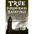 True Paranormal Hauntings: Bloodcurdling Stories Of Haunted Houses, People And Unknown Creatures: Unusual And True Paranormal Hauntings