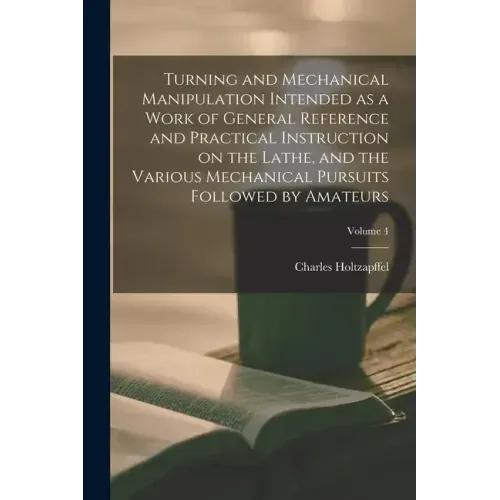 Turning and Mechanical Manipulation Intended as a Work of General Reference and Practical Instruction on the Lathe, and the Various Mechanical Pursuit