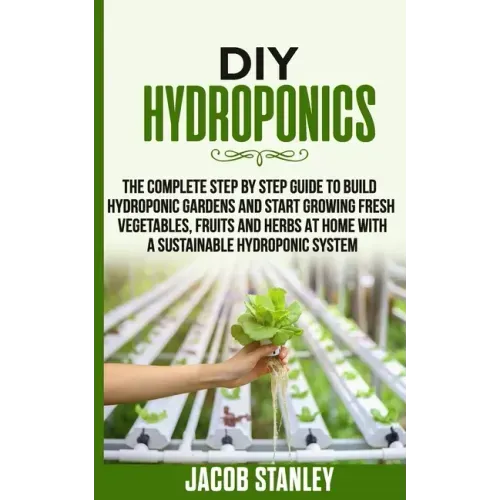 DIY Hydroponics: The Complete Step by Step Guide to Build Your Hydroponic Garden and Start Growing Vegetables, Fruits and Herbs with a