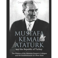 Mustafa Kemal Atatürk and the Republic of Turkey: The History of the Ottoman Empire's Collapse and the Establishment of a New State