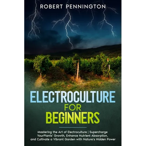 Electroculture for Beginners: Mastering the Art of Electroculture Supercharge Your Plants' Growth, Enhance Nutrient Absorption, and Cultivate a Vibr