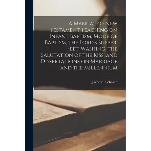A Manual of New Testament Teaching on Infant Baptism, Mode of Baptism, the Lord's Supper, Feet-washing, the Salutation of the Kiss, and Dissertations