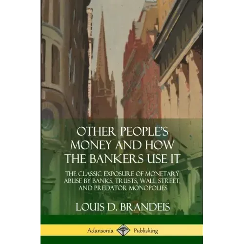 Other People's Money and How the Bankers Use It: The Classic Exposure of Monetary Abuse by Banks, Trusts, Wall Street, and Predator Monopolies