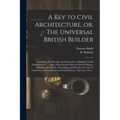 A Key to Civil Architecture, or, The Universal British Builder: Containing the Principles and Properties of Building Clearly Demonstrated ...: Also a