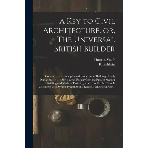 A Key to Civil Architecture, or, The Universal British Builder: Containing the Principles and Properties of Building Clearly Demonstrated ...: Also a