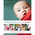 A Baby Wants to Be Carried: Everything You Need to Know about Baby Carriers and the Benefits of Babywearing