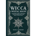 Wicca Crystal Magic: A Beginner's Guide To Practicing Wiccan Crystal Magic, With Simple Crystal Spells