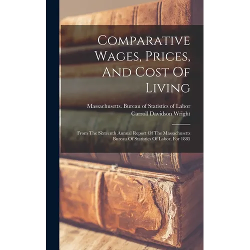 Comparative Wages, Prices, And Cost Of Living: From The Sixteenth Annual Report Of The Massachusetts Bureau Of Statistics Of Labor, For 1885