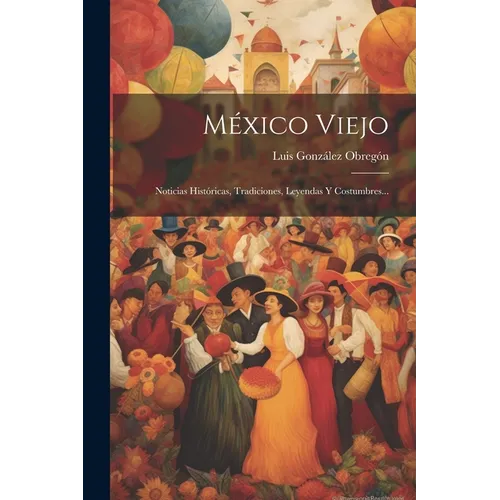 México Viejo: Noticias Históricas, Tradiciones, Leyendas Y Costumbres...
