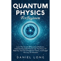 Quantum Physics: Learn The Secrets Of Quantum Mechanics, Understand Essential Theories Like The Theory Of Relativity, And The Entanglement Theory, And