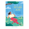 How to Spark Joy: Find Joy in Every Day and Lead a Happier, More Fulfilling Life