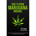 How to Grow Marijuana: Indoors - A Step-by-Step Beginner's Guide to Growing Top-Quality Weed Indoors