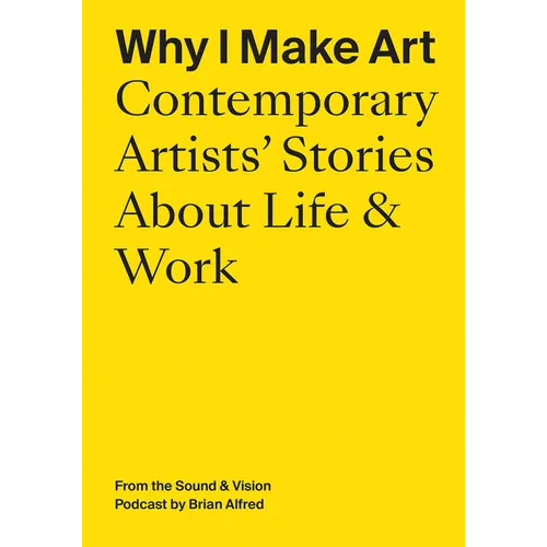 Why I Make Art: Contemporary Artists' Stories about Life & Work: From the Sound & Vision Podcast by Brian Alfred