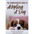 The Comprehensive Guide To Adopting A Dog: Choosing The Right Breed & Looking After Him/Her: What To Know Before You Adopt A Dog