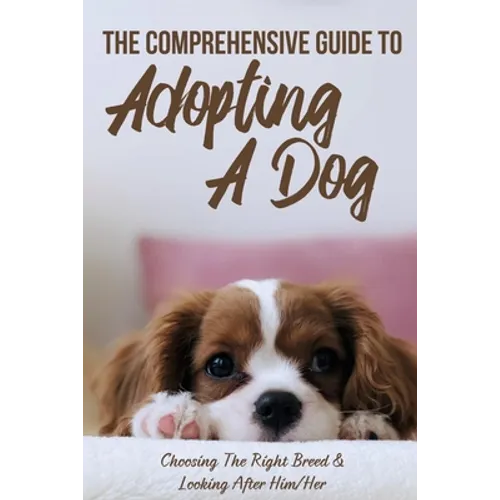The Comprehensive Guide To Adopting A Dog: Choosing The Right Breed & Looking After Him/Her: What To Know Before You Adopt A Dog