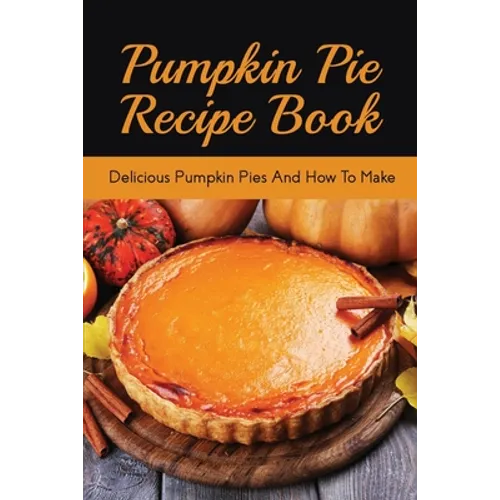 Pumpkin Pie Recipe Book: Delicious Pumpkin Pies And How To Make: Signature Pumpkin Pie Recipe