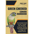 Green Cheeked Conure Handbook: The Complete Guide to Care, Training, Diet, Breeding, Grooming, Housing, and Companionship for Happy and Healthy Parrot