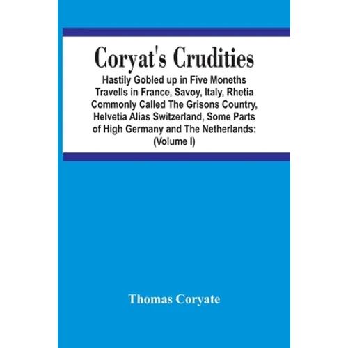 Coryat'S Crudities: Hastily Gobled Up In Five Months Travells In France, Savoy, Italy, Rhetia Commonly Called The Grisons Country, Helveti