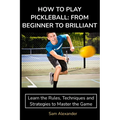 How to Play Pickleball: FROM BEGINNER TO BRILLIANT: Learn the Rules, Techniques and Strategies to Master the Game